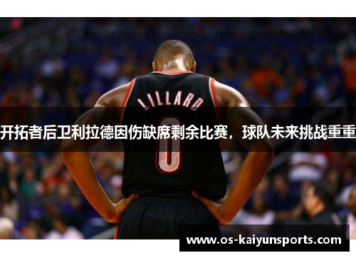 开拓者后卫利拉德因伤缺席剩余比赛，球队未来挑战重重