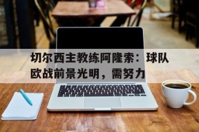 开云体育-切尔西主教练阿隆索：球队欧战前景光明，需努力()