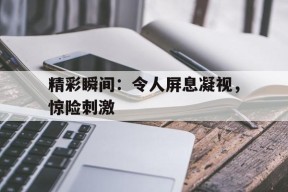 开云app-精彩瞬间：令人屏息凝视，惊险刺激()